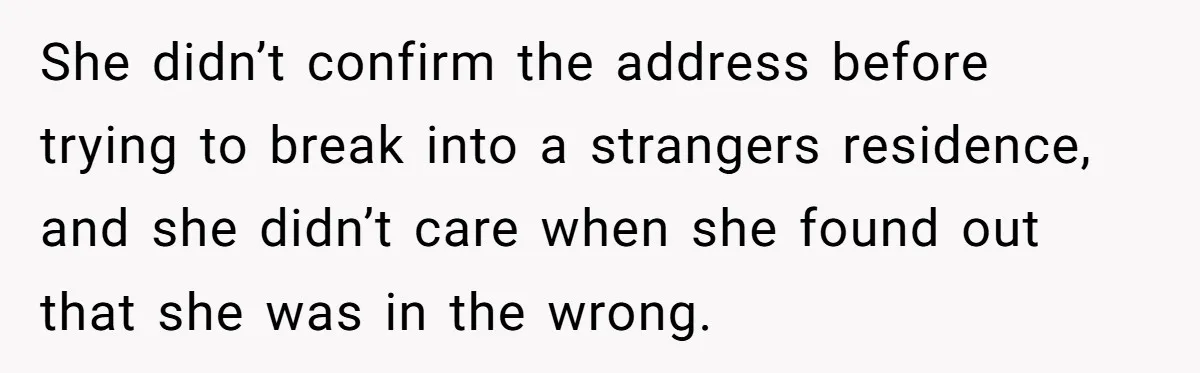 She didn’t confirm the address before trying to break into a strangers residence, and she didn’t care when she found out that she was in the wrong.