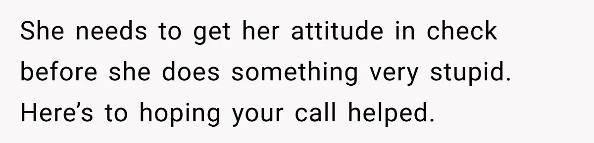 She needs to get her attitude in check before she does something very stupid. Here’s to hoping your call helped.
