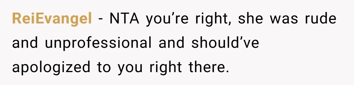 ReiEvangel − NTA you’re right, she was rude and unprofessional and should’ve apologized to you right there.
