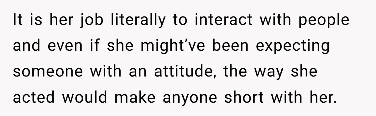 It is her job literally to interact with people and even if she might’ve been expecting someone with an attitude, the way she acted would make anyone short with her.
