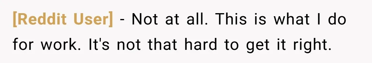 [Reddit User] − Not at all. This is what I do for work. It's not that hard to get it right.
