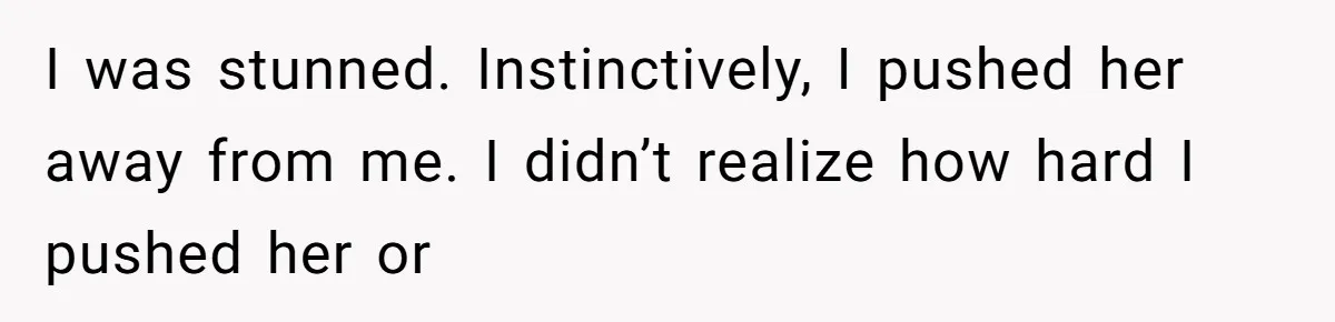 I was stunned. Instinctively, I pushed her away from me. I didn’t realize how hard I pushed her or