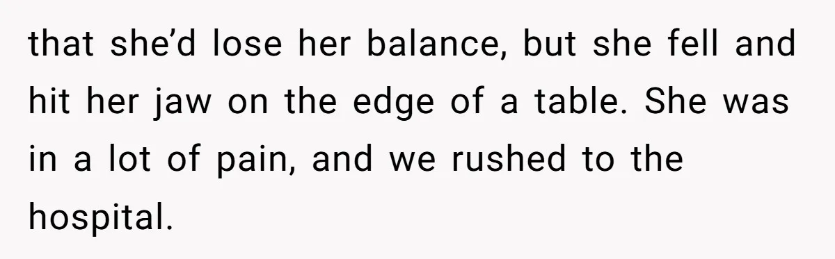 that she’d lose her balance, but she fell and hit her jaw on the edge of a table. She was in a lot of pain, and we rushed to the...