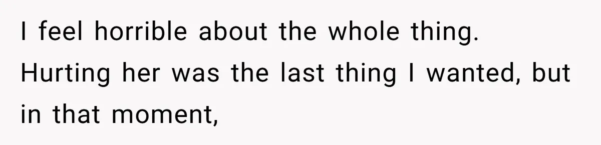 I feel horrible about the whole thing. Hurting her was the last thing I wanted, but in that moment,