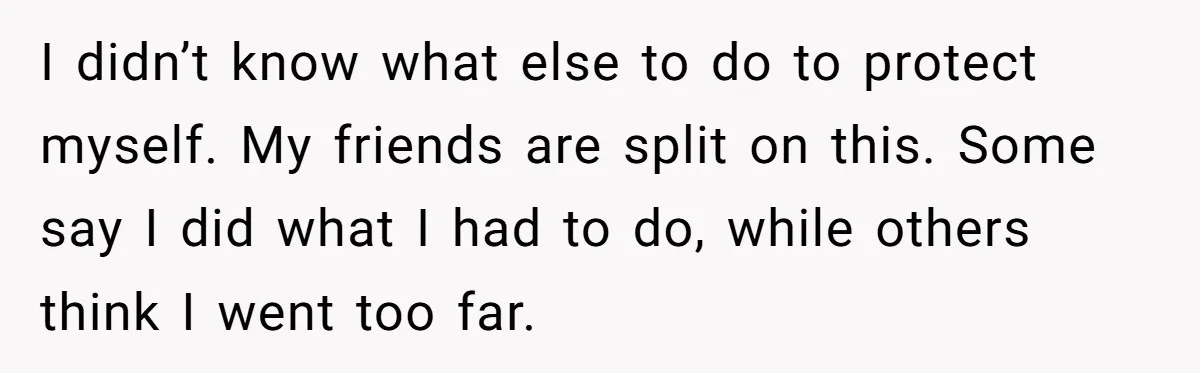 I didn’t know what else to do to protect myself. My friends are split on this. Some say I did what I had to do, while others think I went...