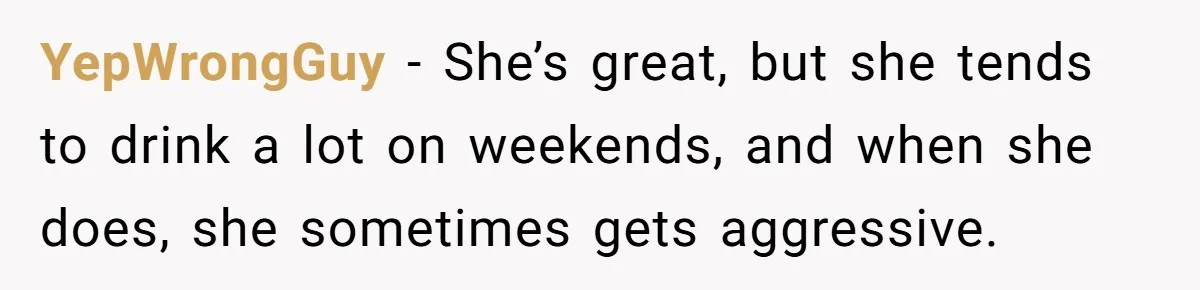 YepWrongGuy − She’s great, but she tends to drink a lot on weekends, and when she does, she sometimes gets aggressive.
