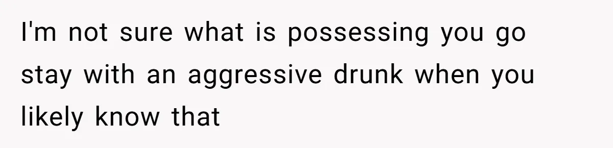 I'm not sure what is possessing you go stay with an aggressive drunk when you likely know that