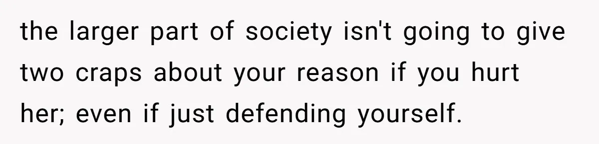 the larger part of society isn't going to give two craps about your reason if you hurt her; even if just defending yourself.