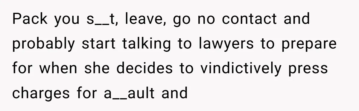 Pack you s__t, leave, go no contact and probably start talking to lawyers to prepare for when she decides to vindictively press charges for a__ault and