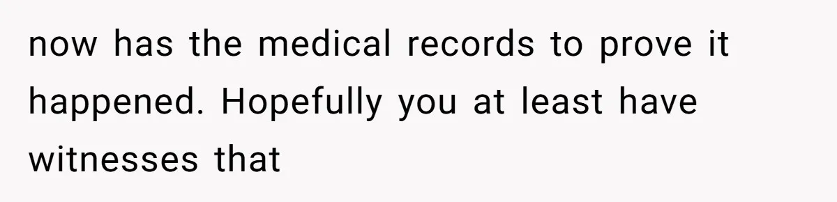 now has the medical records to prove it happened. Hopefully you at least have witnesses that