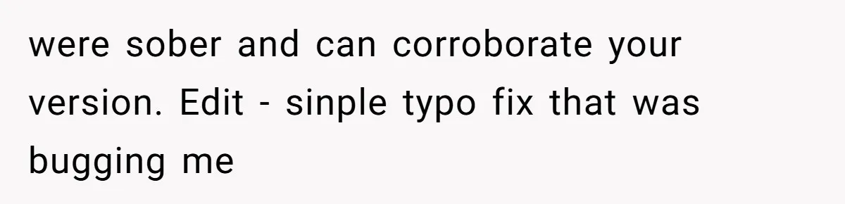 were sober and can corroborate your version. Edit - sinple typo fix that was bugging me