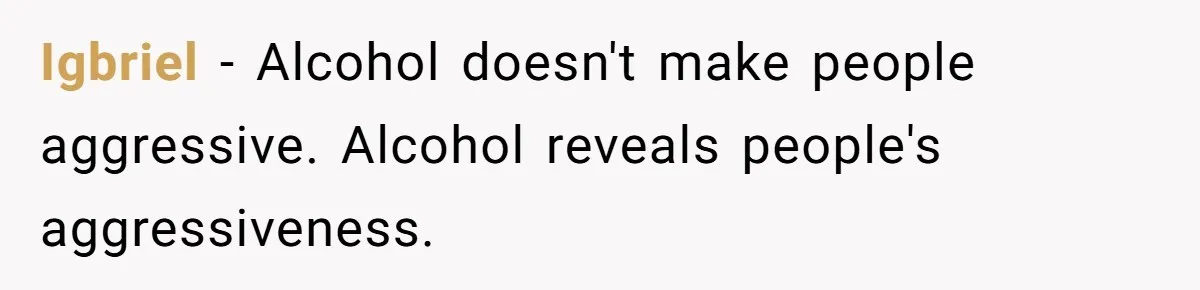 Igbriel − Alcohol doesn't make people aggressive. Alcohol reveals people's aggressiveness.