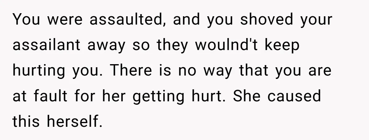 You were assaulted, and you shoved your assailant away so they woulnd't keep hurting you. There is no way that you are at fault for her getting hurt. She caused...