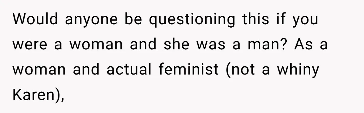 Would anyone be questioning this if you were a woman and she was a man? As a woman and actual feminist (not a whiny Karen),