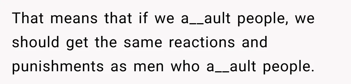 That means that if we a__ault people, we should get the same reactions and punishments as men who a__ault people.