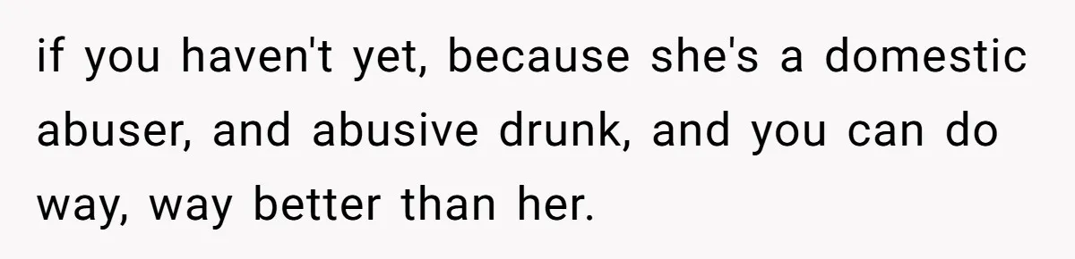 if you haven't yet, because she's a domestic abuser, and abusive drunk, and you can do way, way better than her.