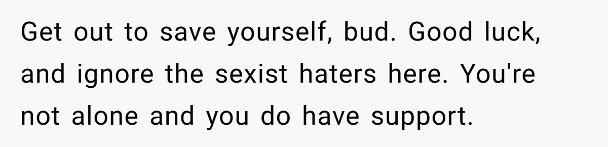 Get out to save yourself, bud. Good luck, and ignore the sexist haters here. You're not alone and you do have support.