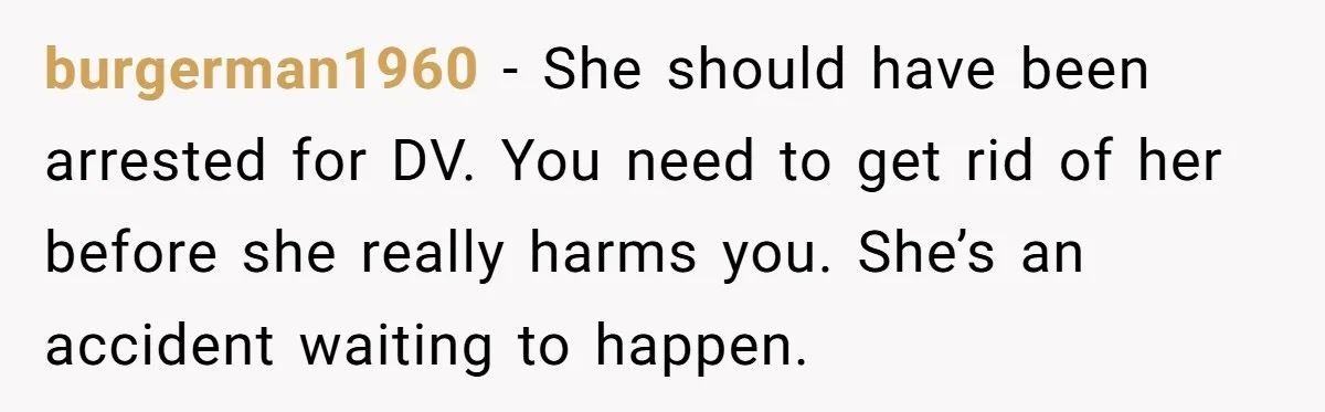 burgerman1960 − She should have been arrested for DV. You need to get rid of her before she really harms you. She’s an accident waiting to happen.