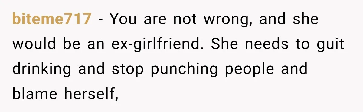 biteme717 − You are not wrong, and she would be an ex-girlfriend. She needs to guit drinking and stop punching people and blame herself,