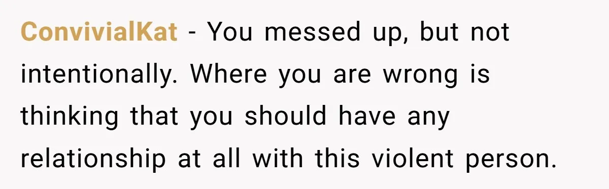 ConvivialKat − You messed up, but not intentionally. Where you are wrong is thinking that you should have any relationship at all with this violent person.