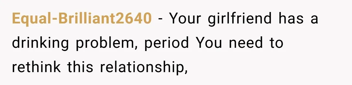 Equal-Brilliant2640 − Your girlfriend has a drinking problem, period You need to rethink this relationship,