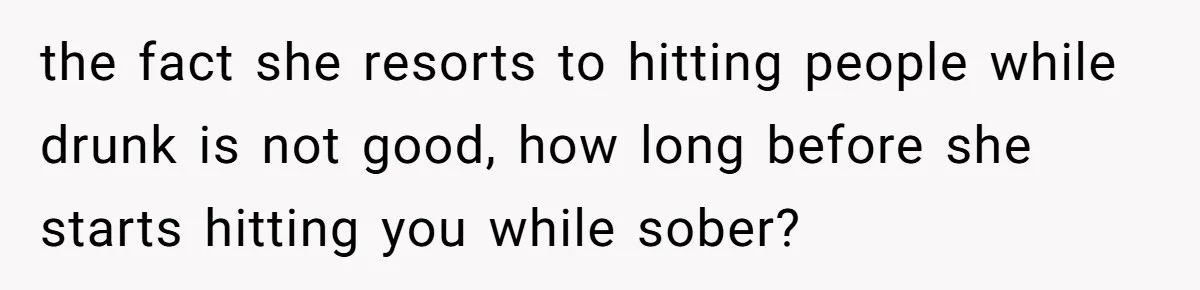 the fact she resorts to hitting people while drunk is not good, how long before she starts hitting you while sober?