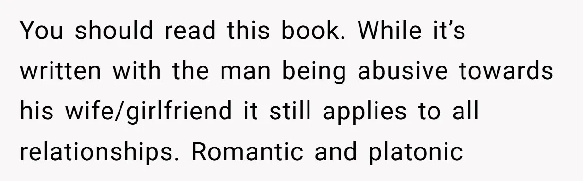 You should read this book. While it’s written with the man being abusive towards his wife/girlfriend it still applies to all relationships. Romantic and platonic