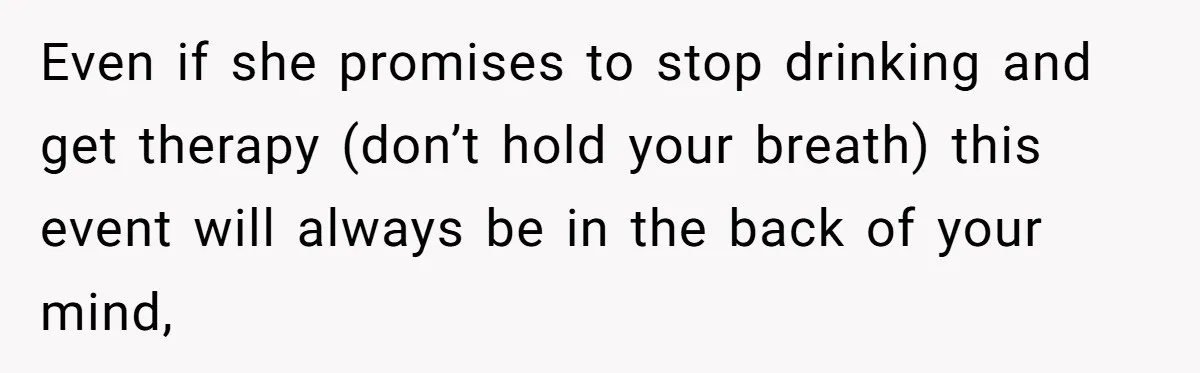 Even if she promises to stop drinking and get therapy (don’t hold your breath) this event will always be in the back of your mind,