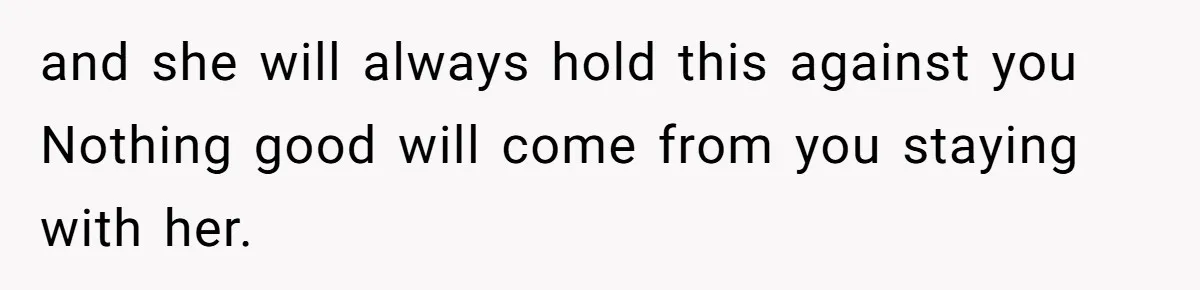 and she will always hold this against you Nothing good will come from you staying with her.