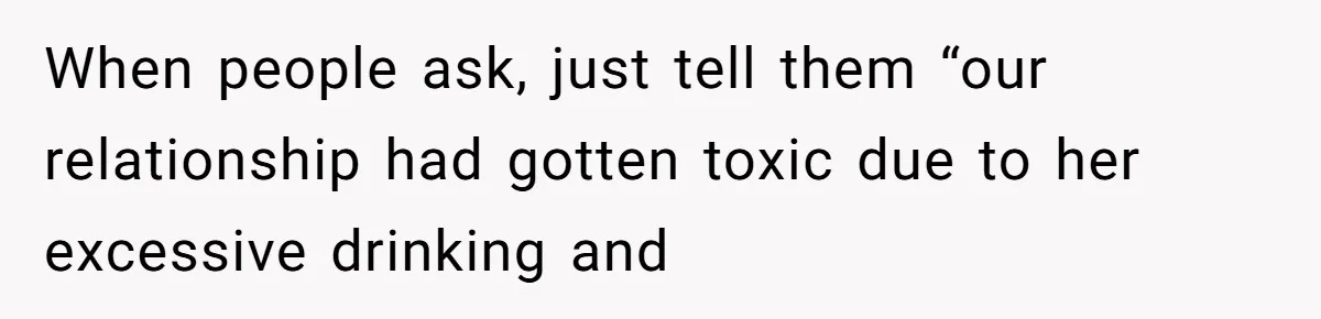 When people ask, just tell them “our relationship had gotten toxic due to her excessive drinking and