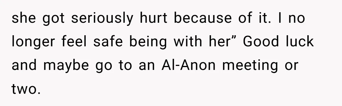 she got seriously hurt because of it. I no longer feel safe being with her” Good luck and maybe go to an Al-Anon meeting or two.
