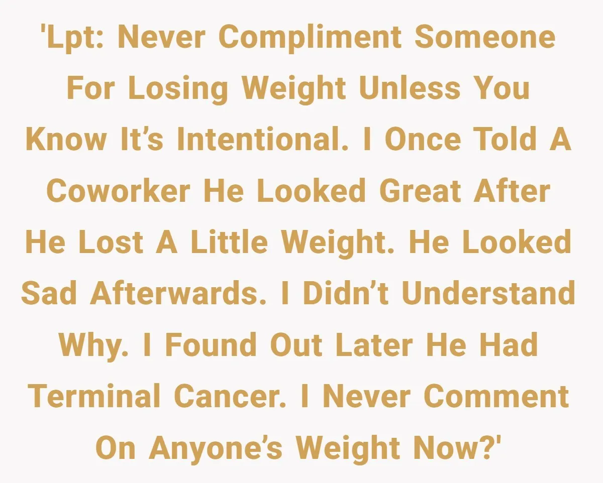 'LPT: Never compliment someone for losing weight unless you know it’s intentional. I once told a coworker he looked great after he lost a little weight. He looked sad afterwards....