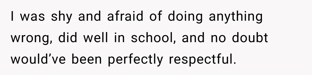 I was shy and afraid of doing anything wrong, did well in school, and no doubt would’ve been perfectly respectful.