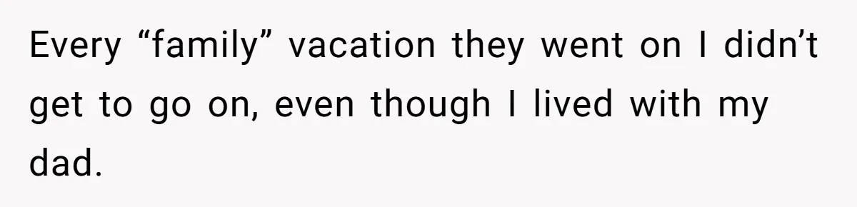 Every “family” vacation they went on I didn’t get to go on, even though I lived with my dad.