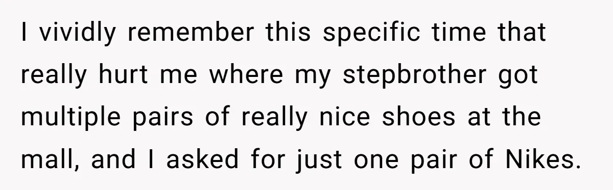I vividly remember this specific time that really hurt me where my stepbrother got multiple pairs of really nice shoes at the mall, and I asked for just one pair...
