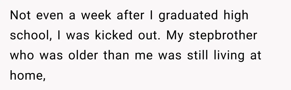 Not even a week after I graduated high school, I was kicked out. My stepbrother who was older than me was still living at home,