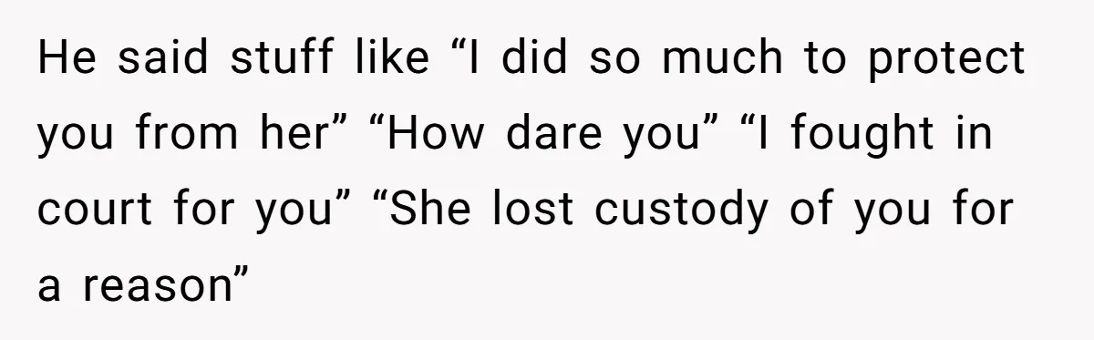 He said stuff like “I did so much to protect you from her” “How dare you” “I fought in court for you” “She lost custody of you for a reason”