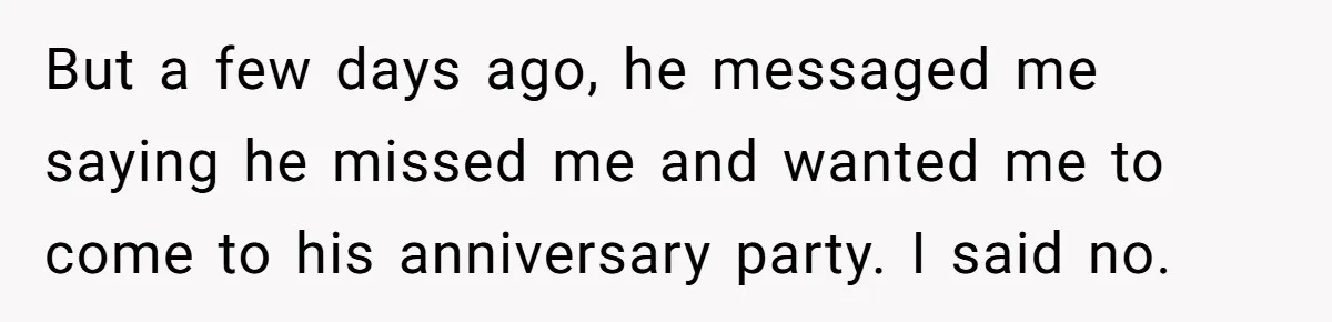 But a few days ago, he messaged me saying he missed me and wanted me to come to his anniversary party. I said no.