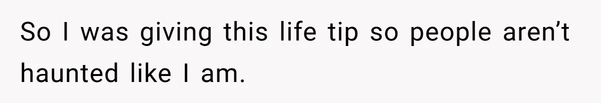 So I was giving this life tip so people aren’t haunted like I am.