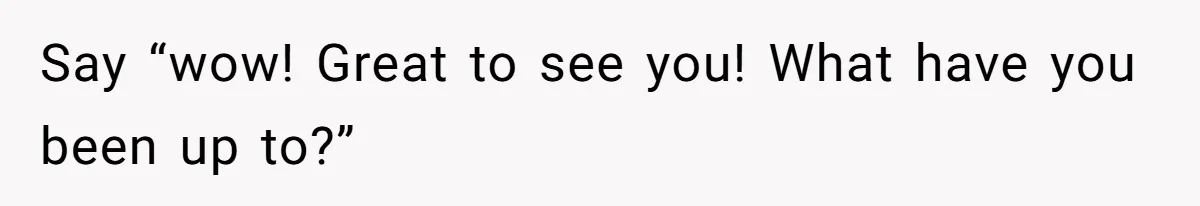 Say “wow! Great to see you! What have you been up to?”
