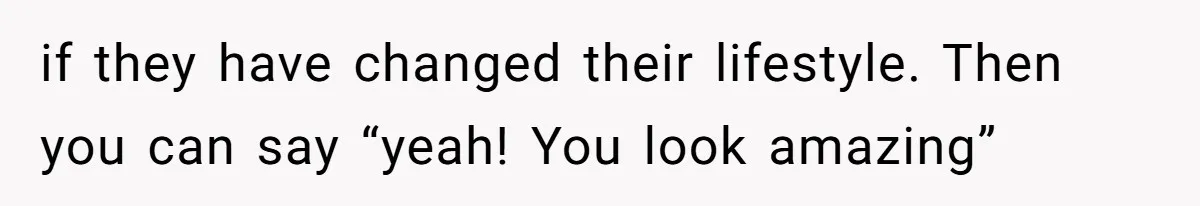 if they have changed their lifestyle. Then you can say “yeah! You look amazing”