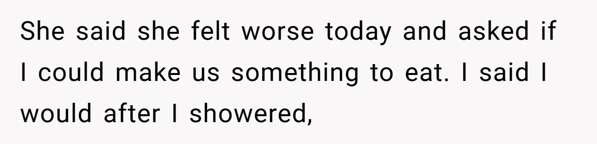 She said she felt worse today and asked if I could make us something to eat. I said I would after I showered,
