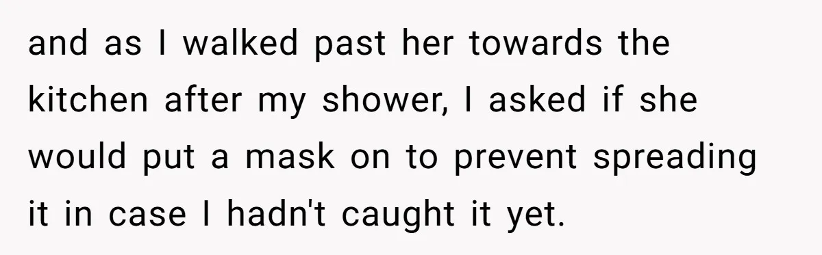 and as I walked past her towards the kitchen after my shower, I asked if she would put a mask on to prevent spreading it in case I hadn't caught...