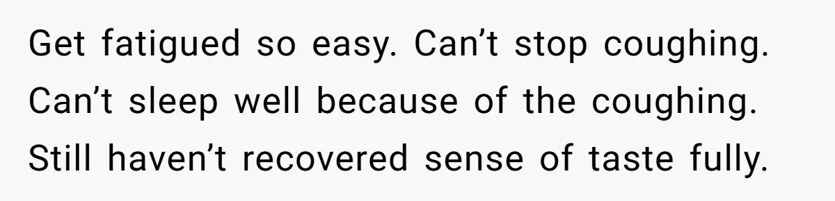 Get fatigued so easy. Can’t stop coughing. Can’t sleep well because of the coughing. Still haven’t recovered sense of taste fully.