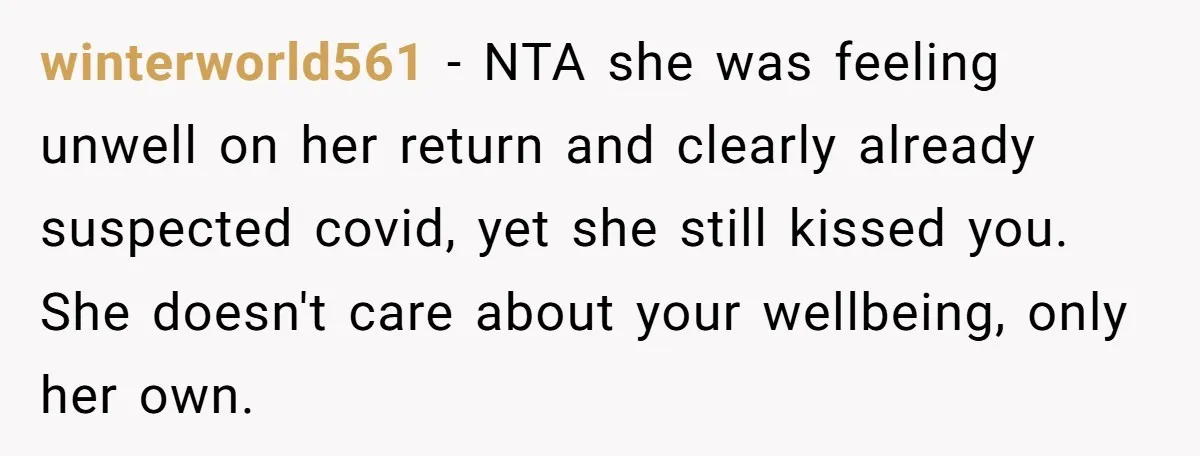 winterworld561 − NTA she was feeling unwell on her return and clearly already suspected covid, yet she still kissed you. She doesn't care about your wellbeing, only her own.