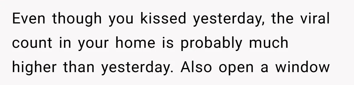 Even though you kissed yesterday, the viral count in your home is probably much higher than yesterday. Also open a window