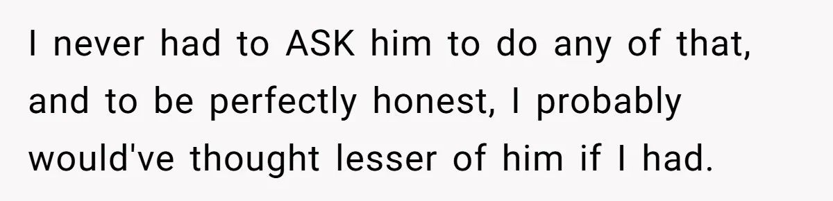 I never had to ASK him to do any of that, and to be perfectly honest, I probably would've thought lesser of him if I had.