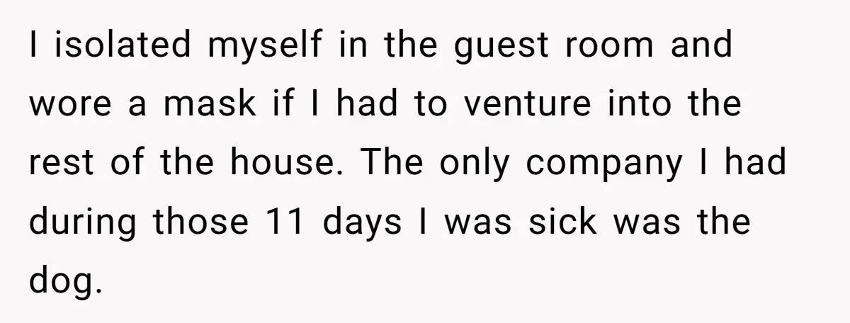 I isolated myself in the guest room and wore a mask if I had to venture into the rest of the house. The only company I had during those 11...