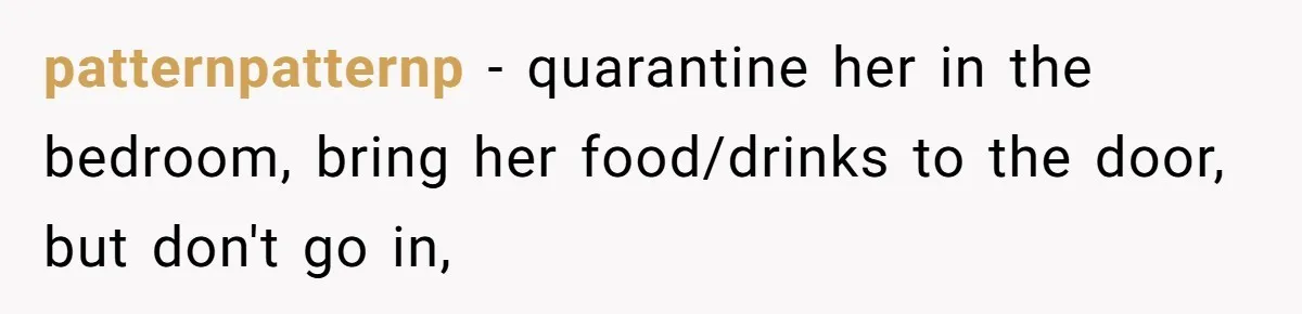 patternpatternp − quarantine her in the bedroom, bring her food/drinks to the door, but don't go in,