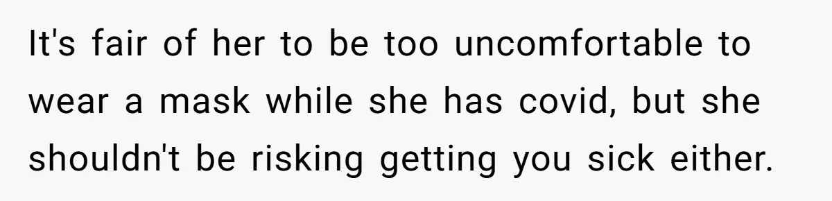 It's fair of her to be too uncomfortable to wear a mask while she has covid, but she shouldn't be risking getting you sick either.